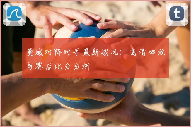 曼城对阵对手最新战况：高清回放与赛后比分分析