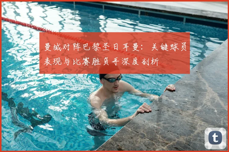 曼城对阵巴黎圣日耳曼：关键球员表现与比赛胜负手深度剖析