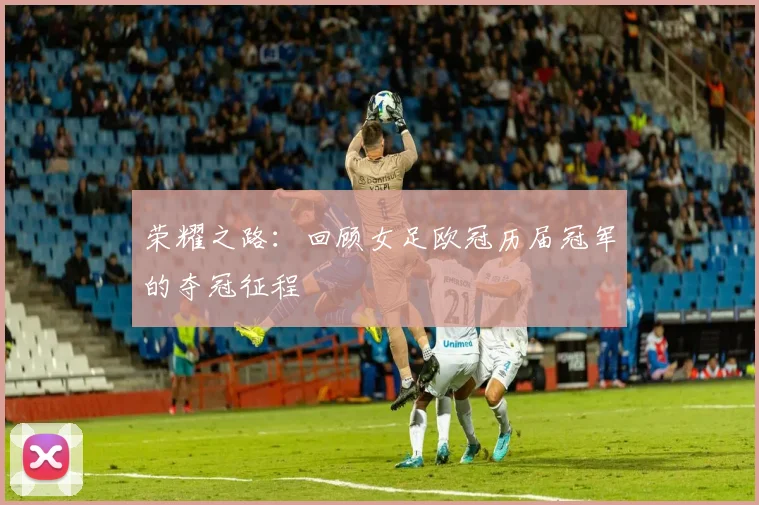 荣耀之路：回顾女足欧冠历届冠军的夺冠征程