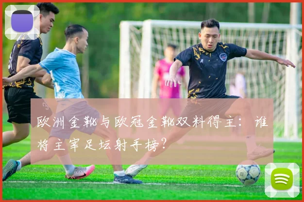 欧洲金靴与欧冠金靴双料得主：谁将主宰足坛射手榜？