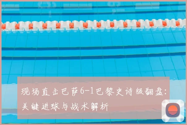 现场直击巴萨6-1巴黎史诗级翻盘：关键进球与战术解析