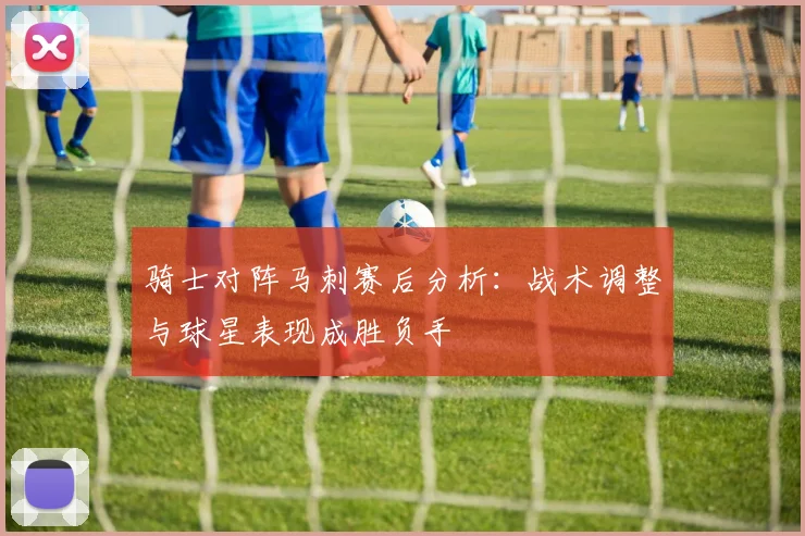 骑士对阵马刺赛后分析：战术调整与球星表现成胜负手