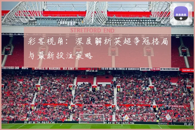 彩客视角：深度解析英超争冠格局与最新投注策略