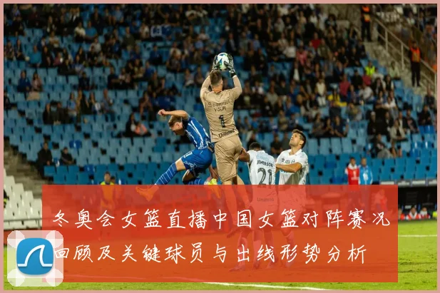 冬奥会女篮直播中国女篮对阵赛况回顾及关键球员与出线形势分析