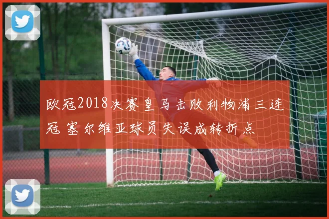 欧冠2018决赛皇马击败利物浦三连冠 塞尔维亚球员失误成转折点