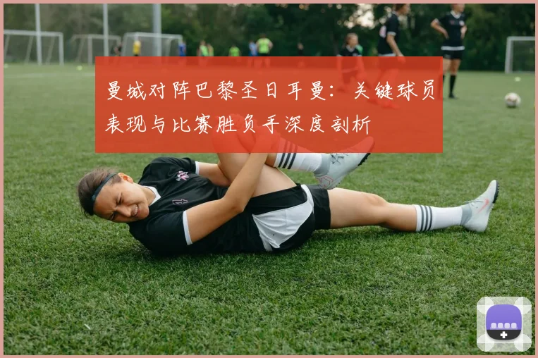 曼城对阵巴黎圣日耳曼：关键球员表现与比赛胜负手深度剖析