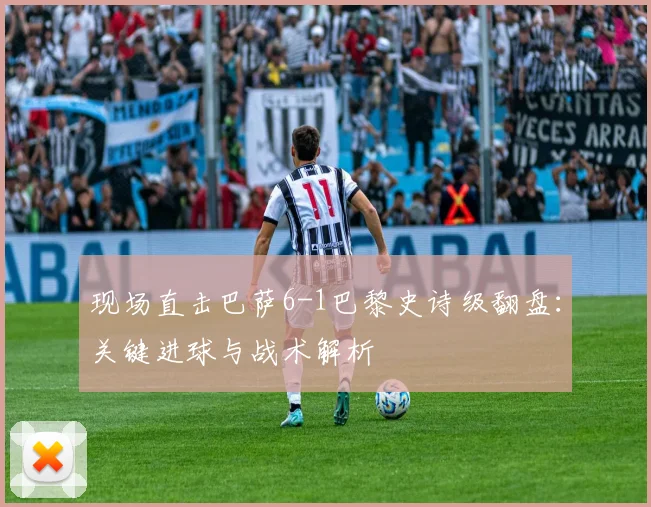 现场直击巴萨6-1巴黎史诗级翻盘：关键进球与战术解析